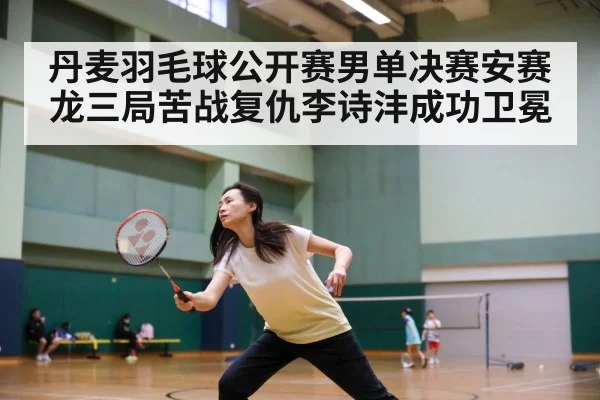 丹麦羽毛球公开赛男单决赛安赛龙三局苦战复仇李诗沣成功卫冕